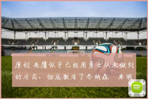 原创 老鹰似乎已经用勇士从未做到的方式,彻底激活了乔纳森・库明加