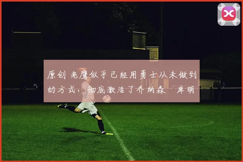 原创 老鹰似乎已经用勇士从未做到的方式，彻底激活了乔纳森・库明加