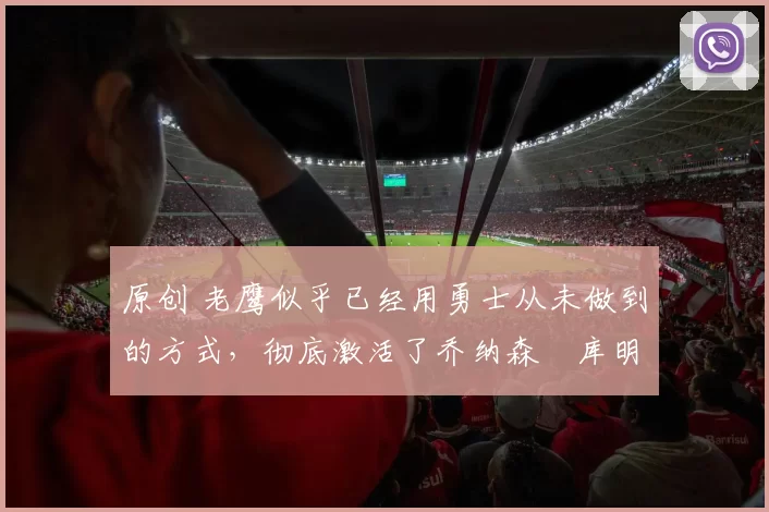 原创 老鹰似乎已经用勇士从未做到的方式，彻底激活了乔纳森・库明加