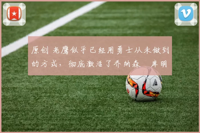 原创 老鹰似乎已经用勇士从未做到的方式，彻底激活了乔纳森・库明加