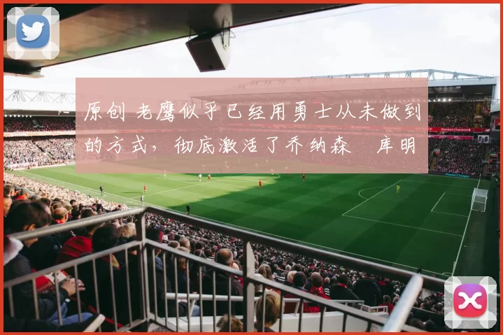 原创 老鹰似乎已经用勇士从未做到的方式，彻底激活了乔纳森・库明加