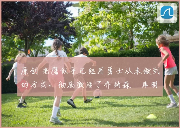 原创 老鹰似乎已经用勇士从未做到的方式，彻底激活了乔纳森・库明加