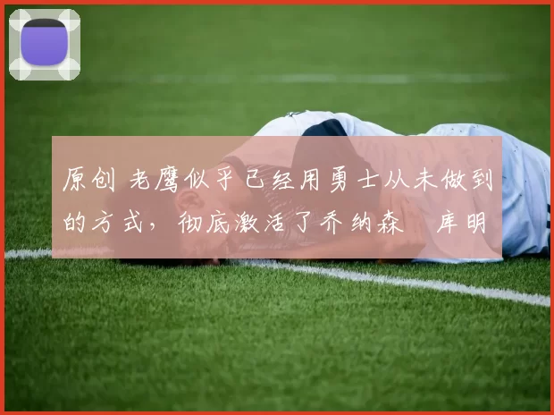 原创 老鹰似乎已经用勇士从未做到的方式，彻底激活了乔纳森・库明加