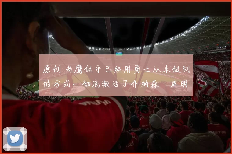 原创 老鹰似乎已经用勇士从未做到的方式,彻底激活了乔纳森・库明加