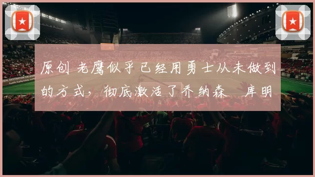 原创 老鹰似乎已经用勇士从未做到的方式,彻底激活了乔纳森・库明加