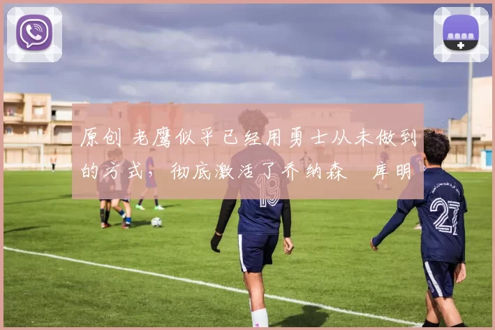 原创 老鹰似乎已经用勇士从未做到的方式，彻底激活了乔纳森・库明加