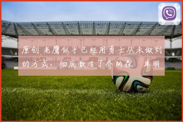 原创 老鹰似乎已经用勇士从未做到的方式,彻底激活了乔纳森・库明加