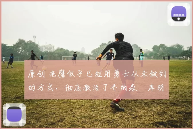 原创 老鹰似乎已经用勇士从未做到的方式,彻底激活了乔纳森・库明加