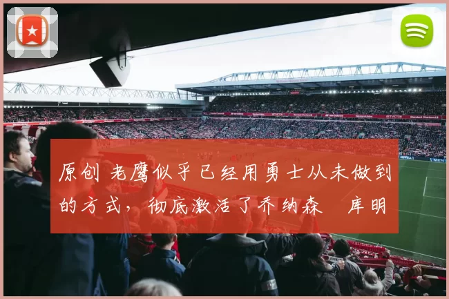 原创 老鹰似乎已经用勇士从未做到的方式,彻底激活了乔纳森・库明加