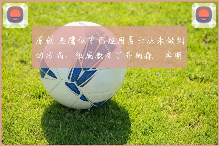 原创 老鹰似乎已经用勇士从未做到的方式，彻底激活了乔纳森・库明加