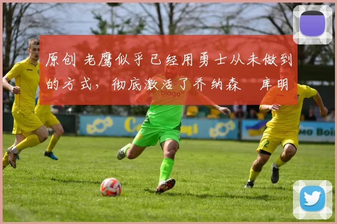 原创 老鹰似乎已经用勇士从未做到的方式,彻底激活了乔纳森・库明加