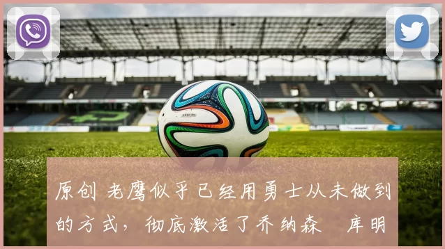 原创 老鹰似乎已经用勇士从未做到的方式，彻底激活了乔纳森・库明加