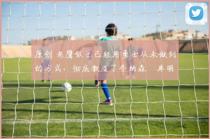 原创 老鹰似乎已经用勇士从未做到的方式，彻底激活了乔纳森・库明加