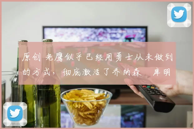 原创 老鹰似乎已经用勇士从未做到的方式，彻底激活了乔纳森・库明加