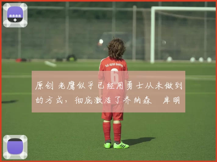 原创 老鹰似乎已经用勇士从未做到的方式,彻底激活了乔纳森・库明加