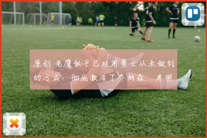 原创 老鹰似乎已经用勇士从未做到的方式,彻底激活了乔纳森・库明加