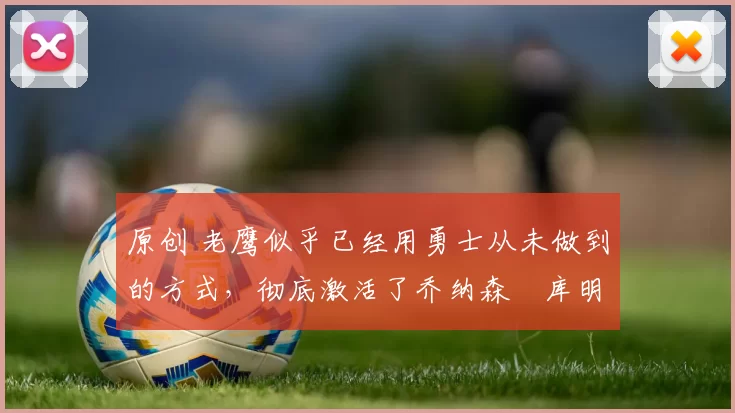 原创 老鹰似乎已经用勇士从未做到的方式，彻底激活了乔纳森・库明加