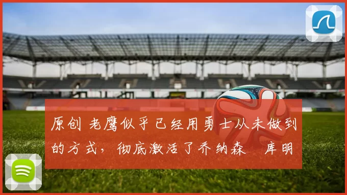 原创 老鹰似乎已经用勇士从未做到的方式，彻底激活了乔纳森・库明加