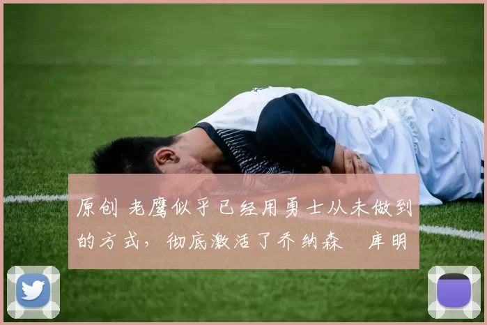 原创 老鹰似乎已经用勇士从未做到的方式，彻底激活了乔纳森・库明加