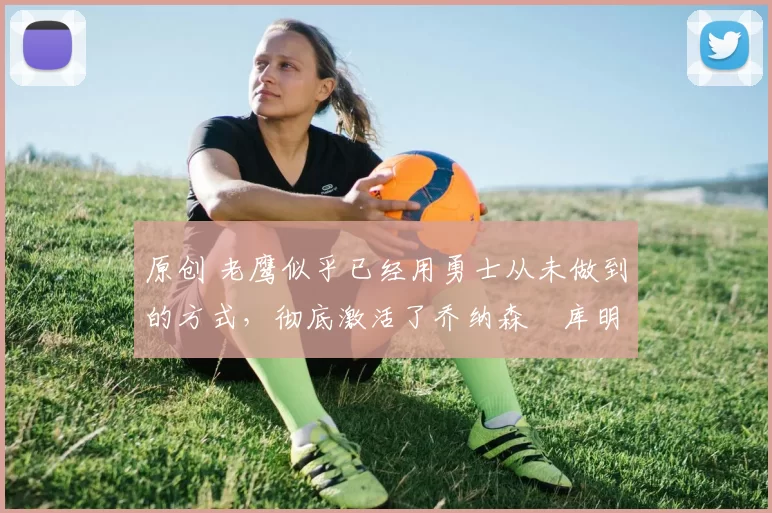 原创 老鹰似乎已经用勇士从未做到的方式，彻底激活了乔纳森・库明加