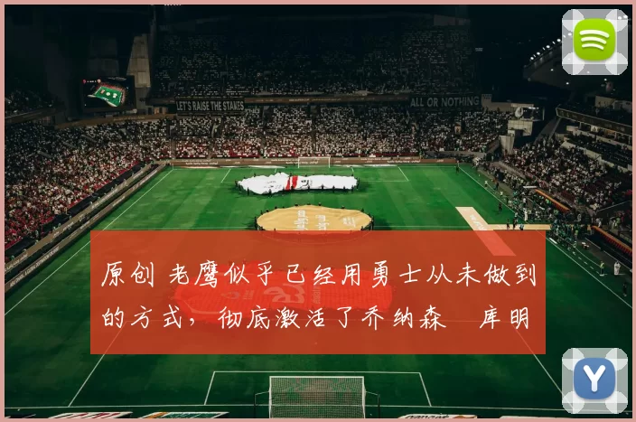 原创 老鹰似乎已经用勇士从未做到的方式,彻底激活了乔纳森・库明加