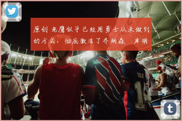 原创 老鹰似乎已经用勇士从未做到的方式，彻底激活了乔纳森・库明加