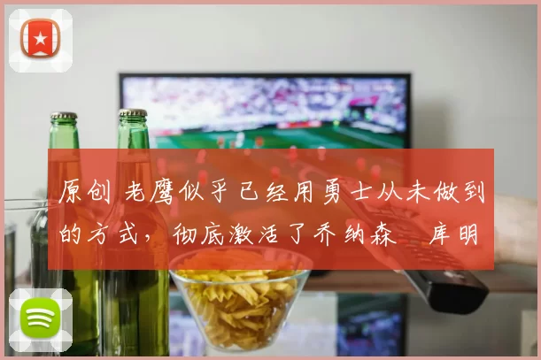 原创 老鹰似乎已经用勇士从未做到的方式，彻底激活了乔纳森・库明加