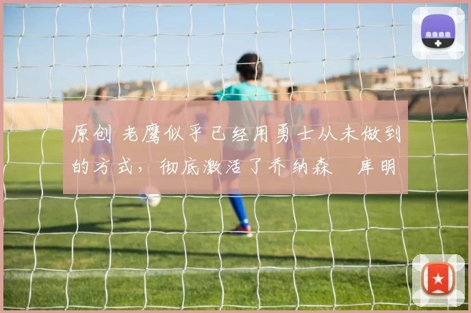 原创 老鹰似乎已经用勇士从未做到的方式，彻底激活了乔纳森・库明加