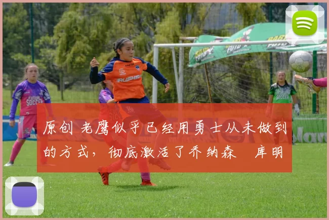 原创 老鹰似乎已经用勇士从未做到的方式，彻底激活了乔纳森・库明加