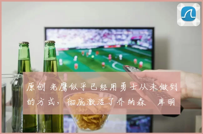 原创 老鹰似乎已经用勇士从未做到的方式，彻底激活了乔纳森・库明加