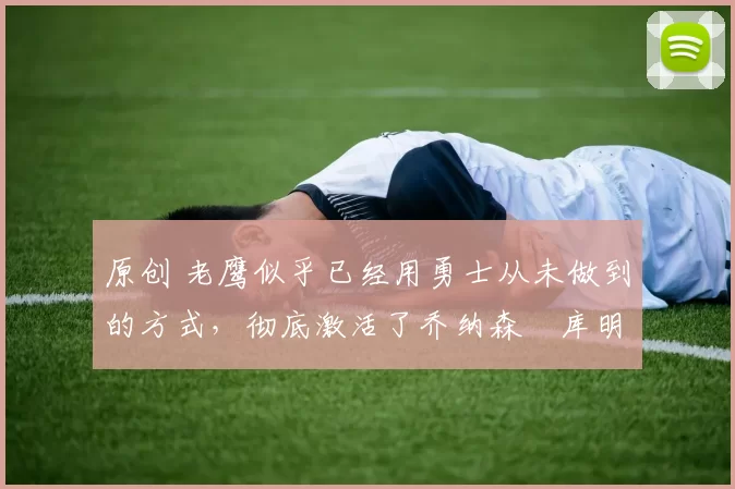 原创 老鹰似乎已经用勇士从未做到的方式,彻底激活了乔纳森・库明加