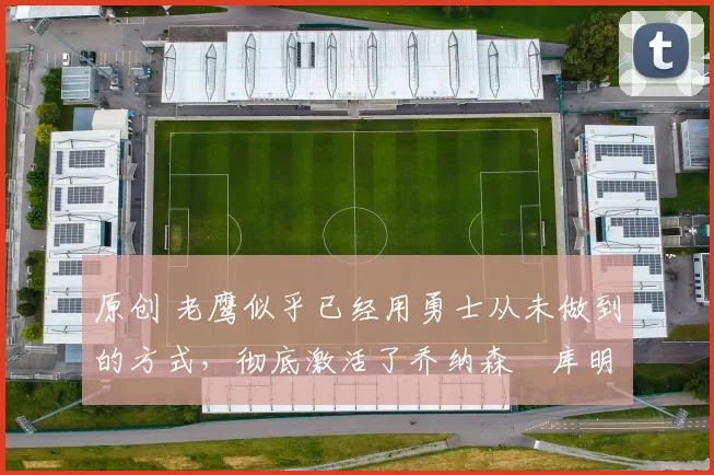 原创 老鹰似乎已经用勇士从未做到的方式,彻底激活了乔纳森・库明加