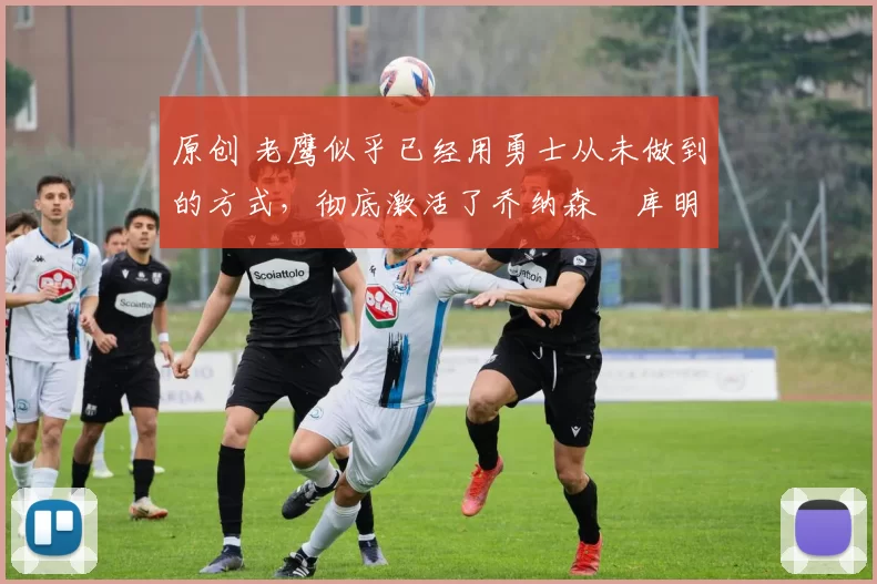 原创 老鹰似乎已经用勇士从未做到的方式,彻底激活了乔纳森・库明加