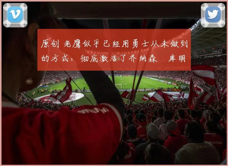 原创 老鹰似乎已经用勇士从未做到的方式,彻底激活了乔纳森・库明加