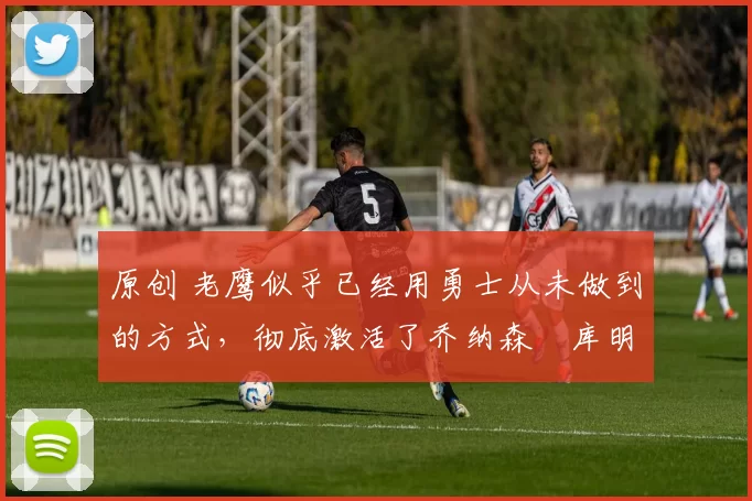 原创 老鹰似乎已经用勇士从未做到的方式，彻底激活了乔纳森・库明加