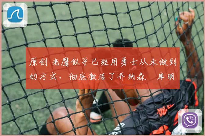 原创 老鹰似乎已经用勇士从未做到的方式，彻底激活了乔纳森・库明加