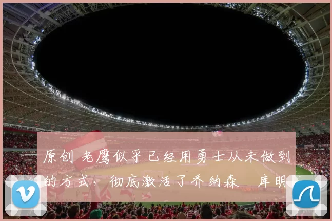 原创 老鹰似乎已经用勇士从未做到的方式，彻底激活了乔纳森・库明加