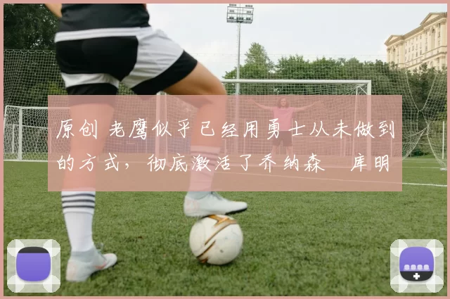 原创 老鹰似乎已经用勇士从未做到的方式,彻底激活了乔纳森・库明加