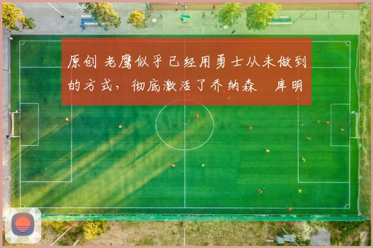 原创 老鹰似乎已经用勇士从未做到的方式，彻底激活了乔纳森・库明加