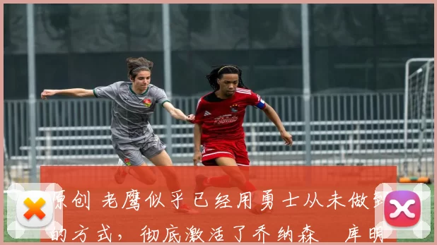 原创 老鹰似乎已经用勇士从未做到的方式,彻底激活了乔纳森・库明加