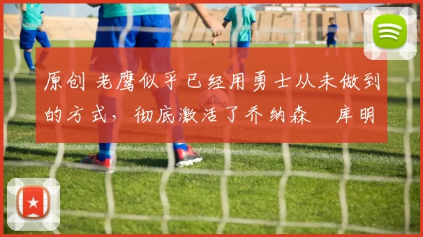 原创 老鹰似乎已经用勇士从未做到的方式,彻底激活了乔纳森・库明加