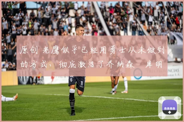 原创 老鹰似乎已经用勇士从未做到的方式,彻底激活了乔纳森・库明加