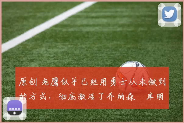 原创 老鹰似乎已经用勇士从未做到的方式，彻底激活了乔纳森・库明加