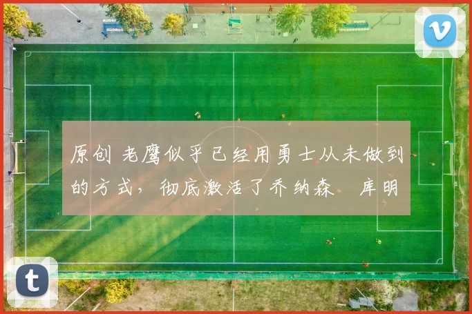 原创 老鹰似乎已经用勇士从未做到的方式，彻底激活了乔纳森・库明加