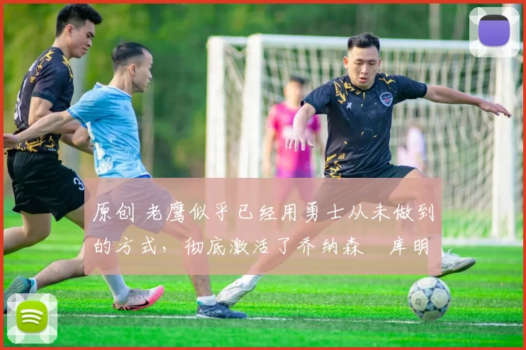 原创 老鹰似乎已经用勇士从未做到的方式,彻底激活了乔纳森・库明加