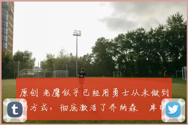 原创 老鹰似乎已经用勇士从未做到的方式，彻底激活了乔纳森・库明加