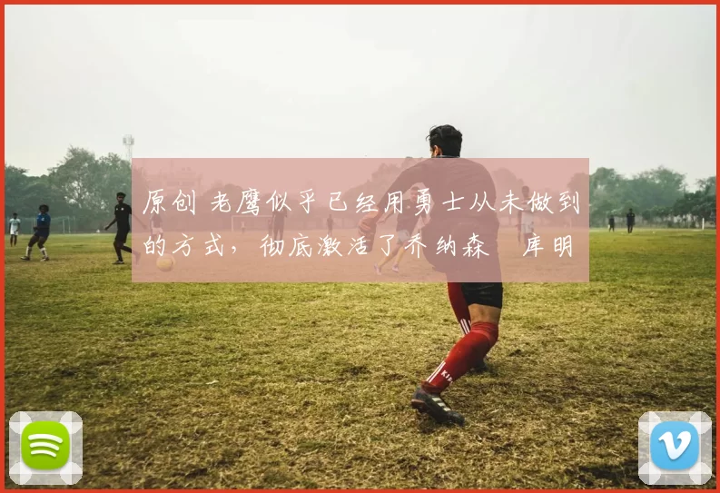 原创 老鹰似乎已经用勇士从未做到的方式，彻底激活了乔纳森・库明加