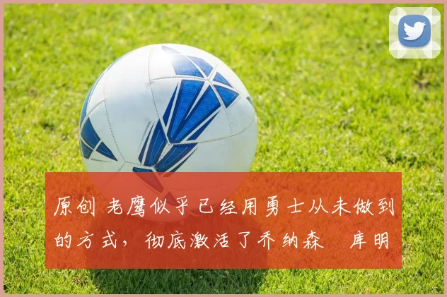 原创 老鹰似乎已经用勇士从未做到的方式，彻底激活了乔纳森・库明加