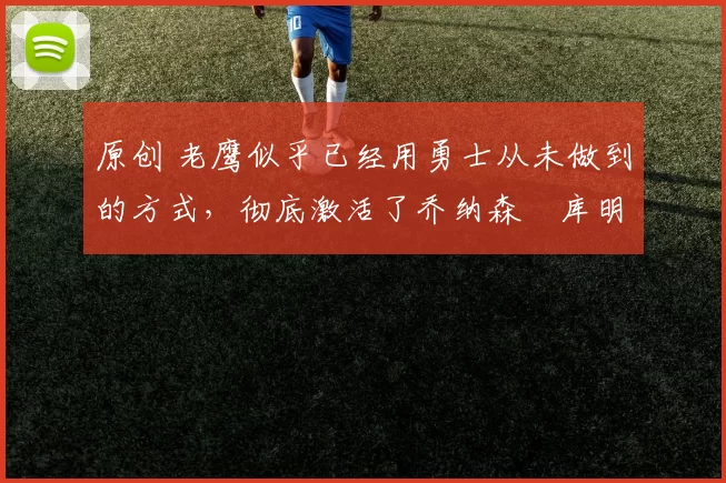 原创 老鹰似乎已经用勇士从未做到的方式，彻底激活了乔纳森・库明加