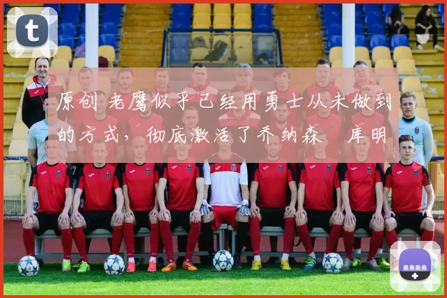 原创 老鹰似乎已经用勇士从未做到的方式,彻底激活了乔纳森・库明加